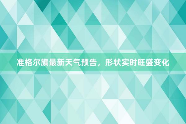 准格尔旗最新天气预告，形状实时旺盛变化